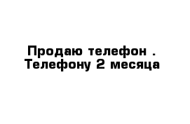 Продаю телефон . Телефону 2 месяца